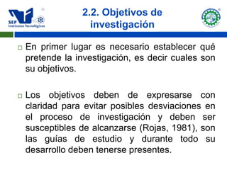 2.2. Objetivos de
                   investigación

   En primer lugar es necesario establecer qué
    pretende la investigación, es decir cuales son
    su objetivos.

   Los objetivos deben de expresarse con
    claridad para evitar posibles desviaciones en
    el proceso de investigación y deben ser
    susceptibles de alcanzarse (Rojas, 1981), son
    las guías de estudio y durante todo su
    desarrollo deben tenerse presentes.
 