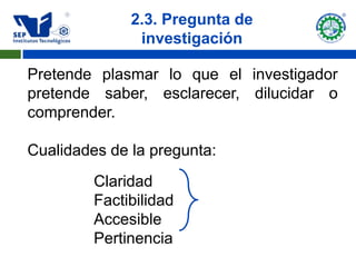 2.3. Pregunta de
               investigación

Pretende plasmar lo que el investigador
pretende saber, esclarecer, dilucidar o
comprender.

Cualidades de la pregunta:
         Claridad
         Factibilidad
         Accesible
         Pertinencia
 