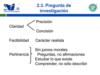 2.3. Pregunta de
                investigación

               Precisión
Claridad
               Concisión

Factibilidad   Carácter realista

               Sin juicios morales
Pertinencia     Preguntas, no afirmaciones
               Estudiar lo que existe
               Comprender, no sólo describir
 