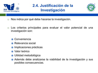 2.4. Justificación de la
                           Investigación

   Nos indica por qué debe hacerse la investigación.


   Los criterios principales para evaluar el valor potencial de una
    investigación son:


       Conveniencia
       Relevancia social
       Implicaciones prácticas
       Valor teórico
       Utilidad metodológica
       Además debe analizarse la viabilidad de la investigación y sus
        posibles consecuencias.
 