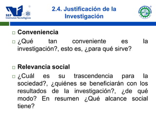 2.4. Justificación de la
                     Investigación

   Conveniencia
   ¿Qué       tan      conveniente       es    la
    investigación?, esto es, ¿para qué sirve?

   Relevancia social
   ¿Cuál es su trascendencia para la
    sociedad?, ¿quiénes se beneficiarán con los
    resultados de la investigación?, ¿de qué
    modo? En resumen ¿Qué alcance social
    tiene?
 
