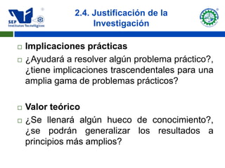 2.4. Justificación de la
                    Investigación

   Implicaciones prácticas
   ¿Ayudará a resolver algún problema práctico?,
    ¿tiene implicaciones trascendentales para una
    amplia gama de problemas prácticos?

   Valor teórico
   ¿Se llenará algún hueco de conocimiento?,
    ¿se podrán generalizar los resultados a
    principios más amplios?
 