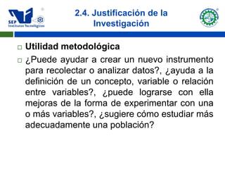 2.4. Justificación de la
                     Investigación

   Utilidad metodológica
   ¿Puede ayudar a crear un nuevo instrumento
    para recolectar o analizar datos?, ¿ayuda a la
    definición de un concepto, variable o relación
    entre variables?, ¿puede lograrse con ella
    mejoras de la forma de experimentar con una
    o más variables?, ¿sugiere cómo estudiar más
    adecuadamente una población?
 