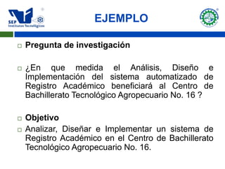 EJEMPLO

   Pregunta de investigación

   ¿En que medida el Análisis, Diseño e
    Implementación del sistema automatizado de
    Registro Académico beneficiará al Centro de
    Bachillerato Tecnológico Agropecuario No. 16 ?

   Objetivo
   Analizar, Diseñar e Implementar un sistema de
    Registro Académico en el Centro de Bachillerato
    Tecnológico Agropecuario No. 16.
 
