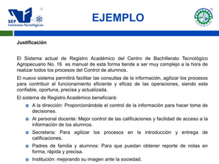 EJEMPLO

Justificación


El Sistema actual de Registro Académico del Centro de Bachillerato Tecnológico
Agropecuario No. 16 es manual de esta forma tiende a ser muy complejo a la hora de
realizar todos los procesos del Control de alumnos.
El nuevo sistema permitirá facilitar las consultas de la información, agilizar los procesos
para contribuir al funcionamiento eficiente y eficaz de las operaciones, siendo esta
confiable, oportuna, precisa y actualizada.
El sistema de Registro Académico beneficiará:
       A la dirección: Proporcionándole el control de la información para hacer toma de
        decisiones.
       Al personal docente: Mejor control de las calificaciones y facilidad de acceso a la
        información de los alumnos.
       Secretaria: Para agilizar los procesos en la introducción y entrega de
        calificaciones.
       Padres de familia y alumnos: Para que puedan obtener reporte de notas en
        forma, rápida y precisa.
       Institución: mejorando su imagen ante la sociedad.
 