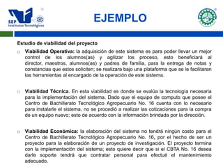 EJEMPLO

Estudio de viabilidad del proyecto
   Viabilidad Operativa: la adquisición de este sistema es para poder llevar un mejor
    control de los alumnos(as) y agilizar los proceso, esto beneficiará al
    director, maestros, alumnos(as) y padres de familia, para la entrega de notas y
    constancias que estos soliciten; se realizara bajo una plataforma que se le facilitaran
    las herramientas al encargado de la operación de este sistema.


   Viabilidad Técnica. En esta viabilidad es donde se evalúa la tecnología necesaria
    para la implementación del sistema. Dado que el equipo de computo que posee el
    Centro de Bachillerato Tecnológico Agropecuario No. 16 cuenta con lo necesario
    para instalarle el sistema, no se procedió a realizar las cotizaciones para la compra
    de un equipo nuevo; esto de acuerdo con la información brindada por la dirección.


   Viabilidad Económica: la elaboración del sistema no tendrá ningún costo para el
    Centro de Bachillerato Tecnológico Agropecuario No. 16, por el hecho de ser un
    proyecto para la elaboración de un proyecto de investigación. El proyecto termina
    con la implementación del sistema; esto quiere decir que si el CBTA No. 16 desea
    darle soporte tendrá que contratar personal para efectué el mantenimiento
    adecuado.
 