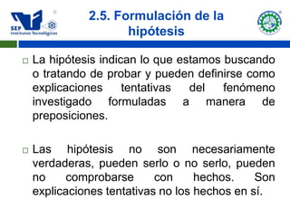 2.5. Formulación de la
                     hipótesis

   La hipótesis indican lo que estamos buscando
    o tratando de probar y pueden definirse como
    explicaciones     tentativas  del   fenómeno
    investigado formuladas a manera de
    preposiciones.

   Las hipótesis no son necesariamente
    verdaderas, pueden serlo o no serlo, pueden
    no     comprobarse      con     hechos.    Son
    explicaciones tentativas no los hechos en sí.
 