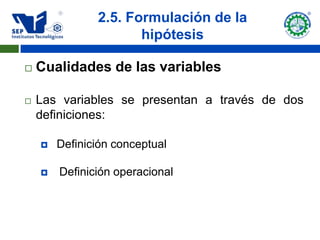 2.5. Formulación de la
                      hipótesis

   Cualidades de las variables

   Las variables se presentan a través de dos
    definiciones:

       Definición conceptual

       Definición operacional
 