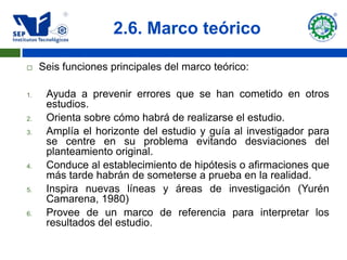 2.6. Marco teórico

    Seis funciones principales del marco teórico:

1.    Ayuda a prevenir errores que se han cometido en otros
      estudios.
2.    Orienta sobre cómo habrá de realizarse el estudio.
3.    Amplía el horizonte del estudio y guía al investigador para
      se centre en su problema evitando desviaciones del
      planteamiento original.
4.    Conduce al establecimiento de hipótesis o afirmaciones que
      más tarde habrán de someterse a prueba en la realidad.
5.    Inspira nuevas líneas y áreas de investigación (Yurén
      Camarena, 1980)
6.    Provee de un marco de referencia para interpretar los
      resultados del estudio.
 