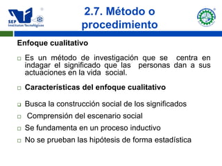 2.7. Método o
                    procedimiento
Enfoque cualitativo
   Es un método de investigación que se centra en
    indagar el significado que las personas dan a sus
    actuaciones en la vida social.
   Características del enfoque cualitativo

   Busca la construcción social de los significados
   Comprensión del escenario social
   Se fundamenta en un proceso inductivo
   No se prueban las hipótesis de forma estadística
 