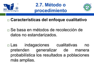 2.7. Método o
                 procedimiento
   Características del enfoque cualitativo

   Se basa en métodos de recolección de
    datos no estandarizados.

   Las    indagaciones       cualitativas   no
    pretenden      generalizar    de     manera
    probabilística los resultados a poblaciones
    más amplias.
 