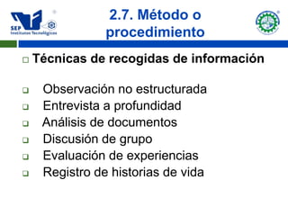 2.7. Método o
                procedimiento
   Técnicas de recogidas de información

    Observación no estructurada
    Entrevista a profundidad
    Análisis de documentos
    Discusión de grupo
    Evaluación de experiencias
    Registro de historias de vida
 