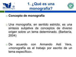 1. ¿Qué es una
                  monografía?
   Concepto de monografía

   Una monografía, en sentido estricto, es una
    síntesis subjetiva de conceptos de diverso
    origen sobre un tema determinado. (Barbería,
    2004)

   De acuerdo con Armando Asti Vera,
    «monografía es el trabajo por escrito de un
    tema específico».
 
