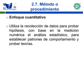 2.7. Método o
                 procedimiento
   Enfoque cuantitativo

   Utiliza la recolección de datos para probar
    hipótesis, con base en la medición
    numérica el análisis estadístico, para
    establecer patrones de comportamiento y
    probar teorías.
 