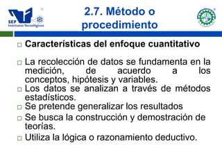 2.7. Método o
                  procedimiento
   Características del enfoque cuantitativo
   La recolección de datos se fundamenta en la
    medición,        de      acuerdo    a       los
    conceptos, hipótesis y variables.
   Los datos se analizan a través de métodos
    estadísticos.
   Se pretende generalizar los resultados
   Se busca la construcción y demostración de
    teorías.
   Utiliza la lógica o razonamiento deductivo.
 