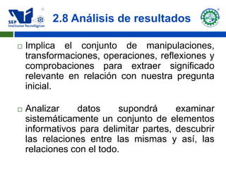 2.8 Análisis de resultados

   Implica el conjunto de manipulaciones,
    transformaciones, operaciones, reflexiones y
    comprobaciones para extraer significado
    relevante en relación con nuestra pregunta
    inicial.

   Analizar    datos      supondrá     examinar
    sistemáticamente un conjunto de elementos
    informativos para delimitar partes, descubrir
    las relaciones entre las mismas y así, las
    relaciones con el todo.
 