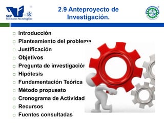 2.9 Anteproyecto de
                     Investigación.

   Introducción
   Planteamiento del problema
   Justificación
   Objetivos
   Pregunta de investigación
   Hipótesis
   Fundamentación Teórica
   Método propuesto
   Cronograma de Actividades
   Recursos
   Fuentes consultadas
 