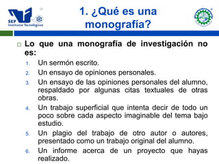 1. ¿Qué es una
                      monografía?
   Lo que una monografía de investigación no
    es:
    1.   Un sermón escrito.
    2.   Un ensayo de opiniones personales.
    3.   Un ensayo de las opiniones personales del alumno,
         respaldado por algunas citas textuales de otras
         obras.
    4.   Un trabajo superficial que intenta decir de todo un
         poco sobre cada aspecto imaginable del tema bajo
         estudio.
    5.   Un plagio del trabajo de otro autor o autores,
         presentado como un trabajo original del alumno.
    6.   Un informe acerca de un proyecto que hayas
         realizado.
 
