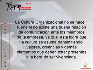 La Cultura Organizacional no se hace
J
U
     fuerte si no existe una buena relación
S     de comunicación ente los miembros
T
I
     de la empresa, ya que esta logra que
F      la cultura se asuma transmitiendo
I
C
           valores, creencias y demás
A    elementos que deben estar presentes
C
I
           a la hora de ser vivenciada.
O
N
 