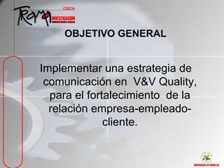 OBJETIVO GENERAL


Implementar una estrategia de
 comunicación en V&V Quality,
  para el fortalecimiento de la
  relación empresa-empleado-
              cliente.
 