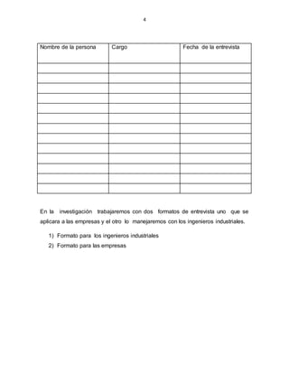 4
Nombre de la persona Cargo Fecha de la entrevista
En la investigación trabajaremos con dos formatos de entrevista uno que se
aplicara a las empresas y el otro lo manejaremos con los ingenieros industriales.
1) Formato para los ingenieros industriales
2) Formato para las empresas
 