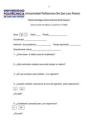 6
Univerisdad Politecnica De San Luis Potosi
"Ciencia Tecnologia y Cultura al Servicio del Ser Humano"
Urbano Villalón No 500 Col. La Ladrillera C.P 78363
Sexo: Edad: ____ Puesto_________________
Escolaridad: ____________________
Institución de procedencia: _____________ Tiempo ejerciendo: __________
Departamento (área):___________________________
1.- ¿Cómo tasan el salario para los empleados?
2.- ¿Qué parámetros adoptan para poder otorgar un salario?
3.- ¿En que se basan para contratar a un ingeniero?
4.- ¿Cuando contratan personal en la rama de ingeniería piden experiencia?
¿Po Qué?
5.- ¿Contratarían personal joven y sin experiencia?
¿Por qué?
F
M
SI NO
SI NO
 