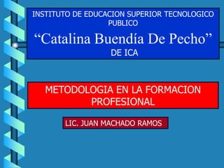 INSTITUTO DE EDUCACION SUPERIOR TECNOLOGICO
                  PUBLICO

“Catalina Buendía De Pecho”
                  DE ICA



   METODOLOGIA EN LA FORMACION
          PROFESIONAL

       LIC. JUAN MACHADO RAMOS
 