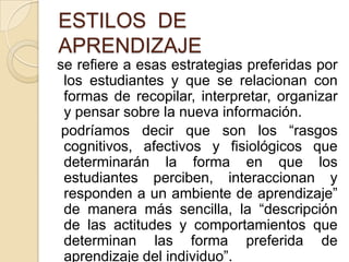 ESTILOS DE
APRENDIZAJE
se refiere a esas estrategias preferidas por
 los estudiantes y que se relacionan con
 formas de recopilar, interpretar, organizar
 y pensar sobre la nueva información.
 podríamos decir que son los “rasgos
 cognitivos, afectivos y fisiológicos que
 determinarán la forma en que los
 estudiantes perciben, interaccionan y
 responden a un ambiente de aprendizaje”
 de manera más sencilla, la “descripción
 de las actitudes y comportamientos que
 determinan las forma preferida de
 aprendizaje del individuo”.
 