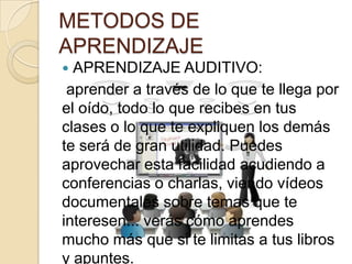 METODOS DE
APRENDIZAJE
 APRENDIZAJE AUDITIVO:
 aprender a través de lo que te llega por
el oído, todo lo que recibes en tus
clases o lo que te expliquen los demás
te será de gran utilidad. Puedes
aprovechar esta facilidad acudiendo a
conferencias o charlas, viendo vídeos
documentales sobre temas que te
interesen... verás cómo aprendes
mucho más que si te limitas a tus libros
y apuntes.
 