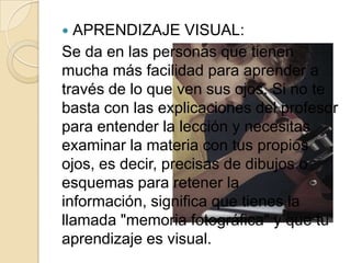  APRENDIZAJE VISUAL:
Se da en las personas que tienen
mucha más facilidad para aprender a
través de lo que ven sus ojos. Si no te
basta con las explicaciones del profesor
para entender la lección y necesitas
examinar la materia con tus propios
ojos, es decir, precisas de dibujos o
esquemas para retener la
información, significa que tienes la
llamada "memoria fotográfica" y que tu
aprendizaje es visual.
 