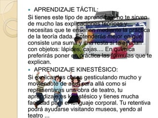   APRENDIZAJE TÁCTIL:
Si tienes este tipo de aprendizaje no te sirven
de mucho las explicaciones teóricas y
necesitas que te enseñen mediante la práctica
de la teoría dada. Entenderás mejor en qué
consiste una suma y una resta si te ayudan
con objetos: lápices, cajas.... En química
preferirás poner en práctica las fórmulas que te
explican.
 APRENDIZAJE KINESTÉSICO:
Si explicas las cosas gesticulando mucho y
moviéndote de aquí para allá como si
representaras una obra de teatro, tu
aprendizaje es kinestésico y tienes mucha
facilidad para el lenguaje corporal. Tu retentiva
podrá ayudarse visitando museos, yendo al
teatro ...
 