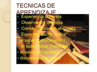 TECNICAS DE
APRENDIZAJE
 Experiencia concreta
 Observación reflexiva
 Conceptualización abstracta
 Experimentación activa
 el saber (conocimiento)
 el saber hacer (habilidad)
 el saber ser (actitud)
 discusiones de grupo
 