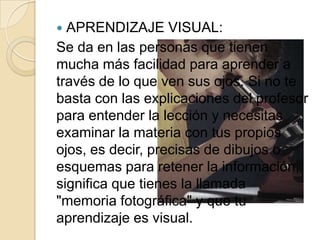  APRENDIZAJE VISUAL:
Se da en las personas que tienen
mucha más facilidad para aprender a
través de lo que ven sus ojos. Si no te
basta con las explicaciones del profesor
para entender la lección y necesitas
examinar la materia con tus propios
ojos, es decir, precisas de dibujos o
esquemas para retener la información,
significa que tienes la llamada
"memoria fotográfica" y que tu
aprendizaje es visual.
 