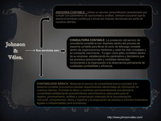 ASESORÍA CONTABLE : ofrece un servicio personalizado caracterizado por
               cumplir con parámetros de oportunidad y análisis, siempre buscando que la
               asesoría brindada contribuya a tomar las mejores decisiones por parte de
               nuestros clientes.




                           CONSULTORÍA CONTABLE: La prestación del servicio de
                           consultoría contable la han diseñado dentro del proceso de
                           asesoría contable para llenar el vacío de liderazgo contable
Sus servicios son:         dentro de organizaciones medianas y cada día más complejas y
                           en constante crecimiento. Fungen como jefes contables dentro
                           de su empresa, estableciendo los parámetros y derroteros que
                           los procesos operacionales y contables demandan,
                           conduciendo a la organización a la observancia permanente de
                           cualidades confiabilidad y eficiencia.




CONTABILIDAD BÁSICA: Mediante el servicio de contabilidad básica asociado a la
asesoría contable procuramos resolver requerimientos elementales de información de
nuestros clientes. Consiste en llevar y mantener permanentemente actualizada la
contabilidad estableciendo procedimientos administrativos adecuados para el
registro, procesamiento, análisis y conservación ordenada de la documentación
mercantil, comprobantes, libros y registros y la preparación de estados e informes financieros
legales e indispensables para la empresa.




                                                           http://www.johnsonvelez.com/
 