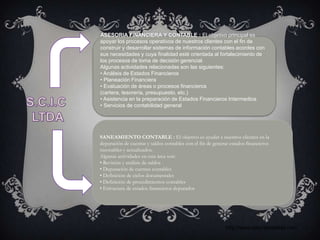 ASESORIA FINANCIERA Y CONTABLE : El objetivo principal es
apoyar los procesos operativos de nuestros clientes con el fin de
construir y desarrollar sistemas de información contables acordes con
sus necesidades y cuya finalidad esté orientada al fortalecimiento de
los procesos de toma de decisión gerencial.
Algunas actividades relacionadas son las siguientes:
• Análisis de Estados Financieros
• Planeación Financiera
• Evaluación de áreas o procesos financieros
(cartera, tesorería, presupuesto, etc.)
• Asistencia en la preparación de Estados Financieros Intermedios
• Servicios de contabilidad general




SANEAMIENTO CONTABLE : El objetivo es ayudar a nuestros clientes en la
depuración de cuentas y saldos contables con el fin de generar estados financieros
razonables y actualizados.
Algunas actividades en esta área son:
• Revisión y análisis de saldos
• Depuración de cuentas contables
• Definición de ciclos documentales
• Definición de procedimientos contables
• Estructura de estados financieros depurados




                                                            http://www.solucionesltda.com
 