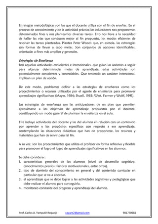 Estrategias metodológicas son las que el docente utiliza con el fin de enseñar. En el
proceso de conocimiento y de la actividad práctica los educadores nos proponemos
determinados fines y nos planteamos diversas tareas. Esto nos lleva a la necesidad
de hallar las vías que conducen mejor al fin propuesto, los modos eficientes de
resolver las tareas planteadas. Plantea Peter Woods que, en esencia, las estrategias
son formas de llevar a cabo metas. Son conjuntos de acciones identificables,
orientadas a fines más amplios y generales.

Estrategias de Enseñanza
Son aquellas actividades conscientes e intencionales, que guían las acciones a seguir
para alcanzar determinadas metas de aprendizaje; estas actividades son
potencialmente conscientes y controlables. Que teniendo un carácter intencional,
implican un plan de acción.

De este modo, podríamos definir a las estrategias de enseñanza como los
procedimientos o recursos utilizados por el agente de enseñanza para promover
aprendizajes significativos (Mayer, 1984; Shuell, 1988; West, Farmer y Wolff, 1991).

Las estrategias de enseñanza son las anticipaciones de un plan que permiten
aproximarse a los objetivos de aprendizaje propuestos por el docente,
constituyendo un modo general de plantear la enseñanza en el aula.

Este incluye actividades del docente y las del alumno en relación con un contenido
por aprender y los propósitos específicos con respecto a ese aprendizaje,
contemplando las situaciones didácticas que han de proponerse, los recursos y
materiales que han de servir para tal fin.

A su vez, son los procedimientos que utiliza el profesor en forma reflexiva y flexible
para promover el logro el logro de aprendizajes significativos en los alumnos.

Se debe considerar:
1. características generales de los alumnos (nivel de desarrollo cognitivo,
    conocimientos previos, factores motivacionales, entre otros).
2. tipo de dominio del conocimiento en general y del contenido curricular en
    particular que se va a abordar.
3. el aprendizaje que se debe lograr y las actividades cognitivas y pedagógicas que
    debe realizar el alumno para conseguirla.
4. monitoreo constante del progreso y aprendizaje del alumno.




Prof. Carlos A. Yampufé Requejo   cayare2@gmail.com                         981770982
 