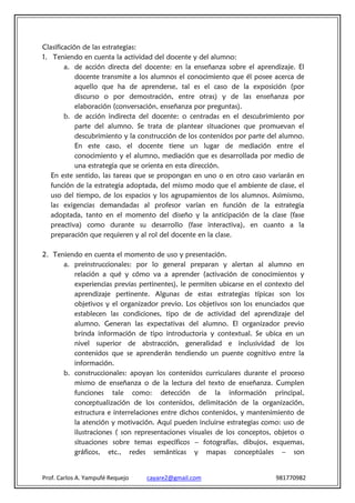 Clasificación de las estrategias:
1. Teniendo en cuenta la actividad del docente y del alumno:
        a. de acción directa del docente: en la enseñanza sobre el aprendizaje. El
            docente transmite a los alumnos el conocimiento que él posee acerca de
            aquello que ha de aprenderse, tal es el caso de la exposición (por
            discurso o por demostración, entre otras) y de las enseñanza por
            elaboración (conversación, enseñanza por preguntas).
        b. de acción indirecta del docente: o centradas en el descubrimiento por
            parte del alumno. Se trata de plantear situaciones que promuevan el
            descubrimiento y la construcción de los contenidos por parte del alumno.
            En este caso, el docente tiene un lugar de mediación entre el
            conocimiento y el alumno, mediación que es desarrollada por medio de
            una estrategia que se orienta en esta dirección.
   En este sentido, las tareas que se propongan en uno o en otro caso variarán en
   función de la estrategia adoptada, del mismo modo que el ambiente de clase, el
   uso del tiempo, de los espacios y los agrupamientos de los alumnos. Asimismo,
   las exigencias demandadas al profesor varían en función de la estrategia
   adoptada, tanto en el momento del diseño y la anticipación de la clase (fase
   preactiva) como durante su desarrollo (fase interactiva), en cuanto a la
   preparación que requieren y al rol del docente en la clase.

2. Teniendo en cuenta el momento de uso y presentación.
      a. preinstruccionales: por lo general preparan y alertan al alumno en
         relación a qué y cómo va a aprender (activación de conocimientos y
         experiencias previas pertinentes), le permiten ubicarse en el contexto del
         aprendizaje pertinente. Algunas de estas estrategias típicas son los
         objetivos y el organizador previo. Los objetivos son los enunciados que
         establecen las condiciones, tipo de de actividad del aprendizaje del
         alumno. Generan las expectativas del alumno. El organizador previo
         brinda información de tipo introductoria y contextual. Se ubica en un
         nivel superior de abstracción, generalidad e inclusividad de los
         contenidos que se aprenderán tendiendo un puente cognitivo entre la
         información.
      b. construccionales: apoyan los contenidos curriculares durante el proceso
         mismo de enseñanza o de la lectura del texto de enseñanza. Cumplen
         funciones tale como: detección de la información principal,
         conceptualización de los contenidos, delimitación de la organización,
         estructura e interrelaciones entre dichos contenidos, y mantenimiento de
         la atención y motivación. Aquí pueden incluirse estrategias como: uso de
         ilustraciones ( son representaciones visuales de los conceptos, objetos o
         situaciones sobre temas específicos – fotografías, dibujos, esquemas,
         gráficos, etc., redes semánticas y mapas conceptúales – son


Prof. Carlos A. Yampufé Requejo   cayare2@gmail.com                       981770982
 