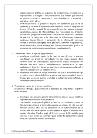 representaciones gráficas de esquemas de conocimiento, proposiciones y
          explicaciones- y analogías – son proposiciones que indican que una cosa
          o evento concreto es semejante a otro desconocido y abstracto o
          complejo-, entre otras.
       c. Post-instrucionales: se presentan después del contenido que se ha de
          aprender, y permiten al alumno formar una visión sintética, integradora e
          incluso crítica del material. En otros casos le permiten valorar su propio
          aprendizaje. Algunas de estas estrategias más reconocidas son: preguntas
          intercaladas (preguntas insertadas en la situación de enseñanza, favorecen
          la práctica, la retención y la obtención de información relevante),
          resúmenes finales (síntesis y abstracción de la información relevante
          donde se enfatizan conceptos clave, principios, términos y argumentos),,
          redes semánticas y mapas conceptuales (son representaciones gráficas de
          esquemas de conocimiento, proposiciones y explicaciones).

3. Teniendo en cuenta el tipo de agrupamientos.
      a. enseñanza socializada: parte de la base de que docente y alumnos
         constituyen un grupo de aprendizaje. En este grupo pueden darse
         distintos tipos de comunicación: comunicación directa, interacción del
         docente con cada alumno individualmente, comunicación en que,
         participan el docente y todos los alumnos, y comunicación en la cual el
         eje es la realización de un trabajo o tarea.
      b. enseñanza individual: se apoya en la teoría de que el aprendizaje es algo
         a realizar por el mismo individuo y que se lora mejor cuando el alumno
         trabaja por su propia cuenta, se dedica a realizar las tareas señaladas y
         obtiene resultados correctos.

4. Teniendo en cuenta los procesos cognitivos.
   Son aquellas estrategias que promueven el desarrollo de competencias cognitivas
   en los alumnos.

       a. Estrategias para activar o generar conocimientos previos y para establecer
          expectativas adecuadas en los alumno :
          Son aquellas estrategias dirigidas a activar los conocimientos previos de
          los alumnos o incluso a generarlos cuando no existan. En este caso son
          también aquellas otras que se concentran en el esclarecimiento de las
          intenciones educativas que el docente pretende lograr al término de la
          acción educativa. Pueden servir al docente en un doble sentido: para
          conocer lo que saben sus alumnos y para utilizar tal conocimiento como
          base para promover nuevos aprendizajes.




Prof. Carlos A. Yampufé Requejo   cayare2@gmail.com                       981770982
 