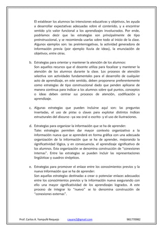 El establecer los alumnos las intenciones educativas y objetivos, les ayuda
           a desarrollar expectativas adecuadas sobre el contenido, y a encontrar
           sentido y/o valor funcional a los aprendizajes involucrados. Por ende,
           podríamos decir que las estrategias son principalmente de tipo
           preinstruccional, y se recomienda usarlas sobre todo al inicio de la clase.
           Algunos ejemplos son: las preinterrogativas, la actividad generadora de
           información previa (por ejemplo lluvia de ideas), la enunciación de
           objetivos, entre otras.

       b. Estrategias para orientar y mantener la atención de los alumnos:
          Son aquellos recursos que el docente utiliza para focalizar y mantener la
          atención de los alumnos durante la clase. Los procesos de atención
          selectiva son actividades fundamentales para el desarrollo de cualquier
          acto de aprendizaje, en este sentido, deben proponerse preferentemente
          como estrategias de tipo construccional dado que penden aplicarse de
          manera continua para indicar a los alumnos sobre qué puntos, conceptos
          o ideas deben centrar sus procesos de atención, codificación y
          aprendizaje.

       c. Algunas estrategias que pueden incluirse aquí son: las preguntas
          insertadas, el uso de pistas o claves para explotar distintos índices
          estructurales del discurso –ya sea oral o escrito- y el uso de ilustraciones.

       d. Estrategias para organizar la información que se ha de aprender:
          Tales estrategias permiten dar mayor contexto organizativo a la
          información nueva que se aprenderá en forma gráfica con una adecuada
          organización de la información que se ha de aprender, mejorando la
          significatividad lógica, y en consecuencia, el aprendizaje significativo de
          los alumnos. Esta organización se denomina construcción de “conexiones
          internas”. Entre las estrategias se pueden incluir las representaciones
          lingüísticas y cuadros sinópticos.

       e. Estrategias para promover el enlace entre los conocimientos previos y la
          nueva información que se ha de aprender:
          Son aquellas estrategias destinadas a crear o potenciar enlaces adecuados
          entre los conocimientos previos y la información nueva asegurando con
          ello una mayor significatividad de los aprendizajes logrados. A este
          proceso de integrar lo “nuevo” se lo denomina construcción de
          “conexiones externas”.




Prof. Carlos A. Yampufé Requejo   cayare2@gmail.com                          981770982
 