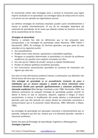 Se recomienda utilizar tales estrategias antes o durante la instrucción para lograr
mejores resultados en el aprendizaje. Las estrategias típicas de enlace entre lo nuevo
y lo previo son por ejemplo los organizadores previos.

Las distintas estrategias de enseñanza descriptas pueden usarse simultáneamente e
incluso es posible interrelacionarlas. El uso de las estrategias dependerá del
contenido de aprendizaje, de las tareas que deberán realizar los alumnos, así como
de las características de los mismos.

Estrategias de Aprendizaje
Muchas y variadas han sido las definiciones que se han propuesto para
conceptualizar a las estrategias de aprendizaje (véase Monereo, 1990; Nisbet v
Schucksmith, 1987). Sin embargo. En términos generales, una gran parte ale ellas
coinciden en los siguientes puntos:
 Son procedimientos.
 Pueden incluir varias técnicas. operaciones o actividades especificas.
 Persiguen un propósito determinado: el aprendizaje y la solución de problemas
   académicos y/o aquellos otros aspectos vinculados con ellos.
 Son más que los "hábitos de estudio” porque se realizan flexiblemente.
 Pueden ser abiertas (públicas) encubiertas (privadas).
 Son instrumentos socioculturales aprendidos en contextos de interacción con
   alguien que sabe más.

Con base en estas afirmaciones podemos intentar a continuación una definición más
formal acerca del tema que nos ocupa:
Una estrategia de aprendizaje es un procedimiento (conjunto de pasos o
habilidades) que un alumno adquiere y emplea de forma intencional como
instrumento flexible para aprender significativamente y solucionar problemas y
demandas académicas (Díaz Barriga, Castañeda y Lule, 1986; Hernández, 1991). Los
objetivos particulares de cualquier estrategia de aprendizaje pueden consistir en
afectar la forma en que se selecciona, adquiere, organiza o integra el nuevo
conocimiento, o incluso la modificación del estado afectivo o motivacional del
aprendiz, para que éste aprenda con mayor eficacia los contenidos curriculares o
extracurriculares que se le presentan (véase Dansercau, 1985; Weinstein y Mayer,
1983).

Las estrategias de aprendizaje son ejecutadas voluntaria e intencionalmente por un
aprendiz, cualquiera que éste sea, siempre que se le demande aprender, recordar o
solucionar problemas.

Existen dos tipos de Estrategias de Aprendizaje: Cognitivas y Metacognitivas
Estrategias Cognitivas


Prof. Carlos A. Yampufé Requejo   cayare2@gmail.com                         981770982
 