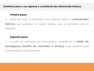 Caminhos para o uso rigoroso e consistente dos referenciais teóricos


      Primeiro passo:
     Antes de tudo, é necessário uma reflexão sobre os pressupostos

 teóricos que presidem os corpos teóricos que se pretende usar na
 pesquisa.


      Segundo passo:
     A partir da definição dos pressupostos, estabelecer a matriz de
 paradigmas (família de conceitos e teorias) onde determinados
 corpos teóricos estão situados.
 