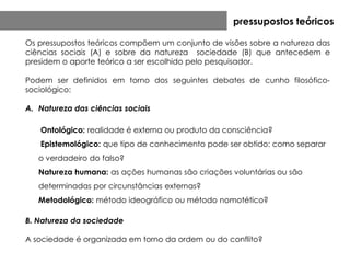 pressupostos teóricos

Os pressupostos teóricos compõem um conjunto de visões sobre a natureza das
ciências sociais (A) e sobre da natureza sociedade (B) que antecedem e
presidem o aporte teórico a ser escolhido pelo pesquisador.

Podem ser definidos em torno dos seguintes debates de cunho filosófico-
sociológico:

A. Natureza das ciências sociais

   Ontológico: realidade é externa ou produto da consciência?
   Epistemológico: que tipo de conhecimento pode ser obtido: como separar
   o verdadeiro do falso?
   Natureza humana: as ações humanas são criações voluntárias ou são
   determinadas por circunstâncias externas?
   Metodológico: método ideográfico ou método nomotético?

B. Natureza da sociedade

A sociedade é organizada em torno da ordem ou do conflito?
 