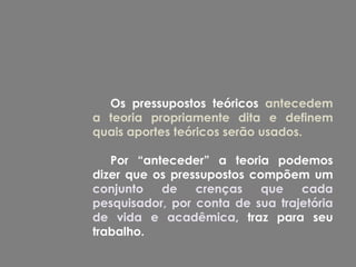 Os pressupostos teóricos antecedem
a teoria propriamente dita e definem
quais aportes teóricos serão usados.

   Por “anteceder” a teoria podemos
dizer que os pressupostos compõem um
conjunto   de    crenças    que   cada
pesquisador, por conta de sua trajetória
de vida e acadêmica, traz para seu
trabalho.
 