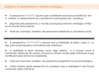 Realismo vs. Nominalismo: O debate ontológico


 A perspectiva realista assume que o realidade social possui existência “em
si”, exterior e independente da consciência e percepção dos indivíduos.

 Segundo esta perspectiva, o mundo social possuí estatuto ontológico similar
ao do mundo físico-natural.

   Pode ser chamada, também, de perspectiva objetivista ou fisicalismo social.




 A perspectiva nominalista assume que a realidade só existe “para si”, ou
seja, para a percepção e consciência dos indivíduos.

 A realidade é assim tomada como algo relativo e o mundo social é
constituído sobretudo de nomes, conceitos e rótulos criados pelos indivíduos e que
contribuem para estruturar a realidade.

   Pode ser chamada, também, de perspectiva subjetivista ou fenomenológica.

 Limite máximo desta perspectiva é considerar que a realidade é uma ficção
construída pelos indivíduos.
 