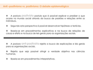 Anti –positivismo vs. positivismo: O debate epistemológico



   A postura positivista postula que é possível explicar e predizer o que
  ocorre no mundo social através da busca de padrões e relações entre os
  indivíduos.

     Segundo esta perspectiva é possível desenvolver hipóteses e testá-las.

   Baseia-se em procedimentos explicativos e na busca de relações de
  causa e efeito e na busca de leis gerais para as organizações sociais.




   A postura anti-positivista rejeita a busca de explicações e leis gerais
  para as organizações sociais.

   Rejeita que seja possível atingir a verdade objetiva nas ciências
  humanas.

     Baseia-se em procedimentos interpretativos.
 