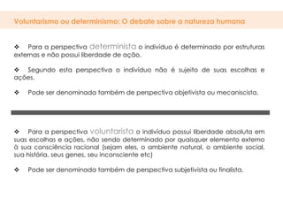 Voluntarismo ou determinismo: O debate sobre a natureza humana


 Para a perspectiva determinista o indivíduo é determinado por estruturas
externas e não possui liberdade de ação.

 Segundo esta perspectiva o indivíduo não é sujeito de suas escolhas e
ações.

   Pode ser denominada também de perspectiva objetivista ou mecaniscista.




 Para a perspectiva voluntarista o indivíduo possui liberdade absoluta em
suas escolhas e ações, não sendo determinado por quaisquer elemento externo
à sua consciência racional (sejam eles, o ambiente natural, o ambiente social,
sua história, seus genes, seu inconsciente etc)

   Pode ser denominada também de perspectiva subjetivista ou finalista.
 
