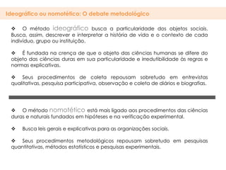 Ideográfico ou nomotético: O debate metodológico

  O método ideográfico busca a particularidade dos objetos sociais.
 Busca, assim, descrever e interpretar a história de vida e o contexto de cada
 indivíduo, grupo ou instituição.

  É fundada na crença de que o objeto das ciências humanas se difere do
 objeto das ciências duras em sua particularidade e irredutibilidade às regras e
 normas explicativas.

  Seus procedimentos de coleta repousam sobretudo em entrevistas
 qualitativas, pesquisa participativa, observação e coleta de diários e biografias.




  O método nomotético está mais ligado aos procedimentos das ciências
 duras e naturais fundados em hipóteses e na verificação experimental.

    Busca leis gerais e explicativas para as organizações sociais.

  Seus procedimentos metodológicos repousam sobretudo em pesquisas
 quantitativas, métodos estatísticos e pesquisas experimentais.
 
