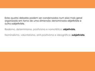 Estes quatro debates podem ser condensados num eixo mais geral
organizado em torno de uma dimensão denominada objetivista e
outra subjetivista.

Realismo, determinismo, positivismo e nomotético: objetivista.

Nominalismo, voluntarismo, anti-positivismo e ideográfico: subjetivista.
 