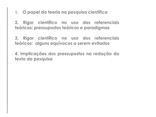 1.   O papel da teoria na pesquisa científica

2. Rigor científico no uso dos referenciais
teóricos: pressupostos teóricos e paradigmas

3. Rigor científico no uso dos referenciais
teóricos: alguns equívocos a serem evitados

4. Implicações dos pressupostos na redação do
texto da pesquisa
 