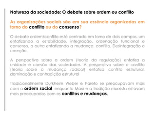 Natureza da sociedade: O debate sobre ordem ou conflito

As organizações sociais são em sua essência organizadas em
torno do conflito ou do consenso?

O debate ordem/conflito está centrado em torno de dois campos, um
enfatizando a estabilidade, integração, ordenação funcional e
consenso, o outra enfatizando a mudança, conflito. Desintegração e
coerção.

A perspectiva sobre a ordem (teoria da regulação) enfatiza a
unidade e coesão das sociedades. A perspectiva sobre o conflito
(teoria sobre a mudança radical) enfatiza conflito estrutural,
dominação e contradição estrutural

Tradicionalmente Durkheim Weber e Pareto se preocupavam mais
com a ordem social, enquanto Marx e a tradição marxista estavam
mais preocupados com os conflitos e mudanças.
 